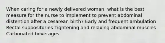 When caring for a newly delivered woman, what is the best measure for the nurse to implement to prevent abdominal distention after a cesarean birth? Early and frequent ambulation Rectal suppositories Tightening and relaxing abdominal muscles Carbonated beverages