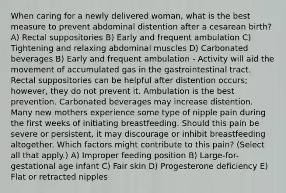 When caring for a newly delivered woman, what is the best measure to prevent abdominal distention after a cesarean birth? A) Rectal suppositories B) Early and frequent ambulation C) Tightening and relaxing abdominal muscles D) Carbonated beverages B) Early and frequent ambulation - Activity will aid the movement of accumulated gas in the gastrointestinal tract. Rectal suppositories can be helpful after distention occurs; however, they do not prevent it. Ambulation is the best prevention. Carbonated beverages may increase distention. Many new mothers experience some type of nipple pain during the first weeks of initiating breastfeeding. Should this pain be severe or persistent, it may discourage or inhibit breastfeeding altogether. Which factors might contribute to this pain? (Select all that apply.) A) Improper feeding position B) Large-for-gestational age infant C) Fair skin D) Progesterone deficiency E) Flat or retracted nipples