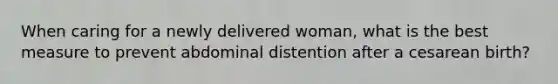 When caring for a newly delivered woman, what is the best measure to prevent abdominal distention after a cesarean birth?