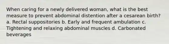 When caring for a newly delivered woman, what is the best measure to prevent abdominal distention after a cesarean birth? a. Rectal suppositories b. Early and frequent ambulation c. Tightening and relaxing abdominal muscles d. Carbonated beverages