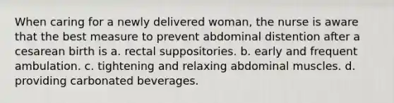 When caring for a newly delivered woman, the nurse is aware that the best measure to prevent abdominal distention after a cesarean birth is a. rectal suppositories. b. early and frequent ambulation. c. tightening and relaxing abdominal muscles. d. providing carbonated beverages.