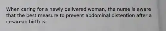 When caring for a newly delivered woman, the nurse is aware that the best measure to prevent abdominal distention after a cesarean birth is: