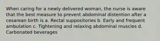 When caring for a newly delivered woman, the nurse is aware that the best measure to prevent abdominal distention after a cesarean birth is a. Rectal suppositories b. Early and frequent ambulation c. Tightening and relaxing abdominal muscles d. Carbonated beverages