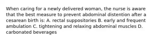 When caring for a newly delivered woman, the nurse is aware that the best measure to prevent abdominal distention after a cesarean birth is: A. rectal suppositories B. early and frequent ambulation C. tightening and relaxing abdominal muscles D. carbonated beverages