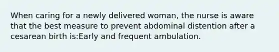 When caring for a newly delivered woman, the nurse is aware that the best measure to prevent abdominal distention after a cesarean birth is:Early and frequent ambulation.