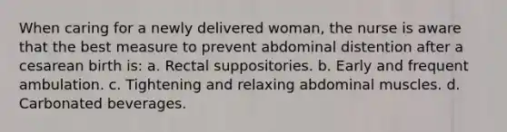 When caring for a newly delivered woman, the nurse is aware that the best measure to prevent abdominal distention after a cesarean birth is: a. Rectal suppositories. b. Early and frequent ambulation. c. Tightening and relaxing abdominal muscles. d. Carbonated beverages.