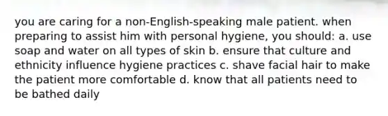 you are caring for a non-English-speaking male patient. when preparing to assist him with personal hygiene, you should: a. use soap and water on all types of skin b. ensure that culture and ethnicity influence hygiene practices c. shave facial hair to make the patient more comfortable d. know that all patients need to be bathed daily