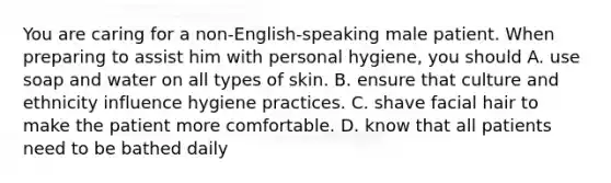 You are caring for a non-English-speaking male patient. When preparing to assist him with personal hygiene, you should A. use soap and water on all types of skin. B. ensure that culture and ethnicity influence hygiene practices. C. shave facial hair to make the patient more comfortable. D. know that all patients need to be bathed daily