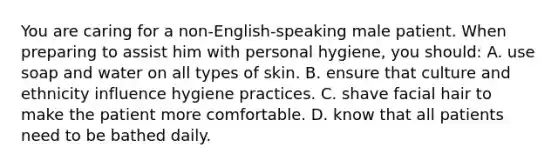 You are caring for a non-English-speaking male patient. When preparing to assist him with personal hygiene, you should: A. use soap and water on all types of skin. B. ensure that culture and ethnicity influence hygiene practices. C. shave facial hair to make the patient more comfortable. D. know that all patients need to be bathed daily.