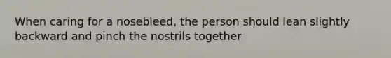 When caring for a nosebleed, the person should lean slightly backward and pinch the nostrils together