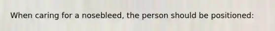 When caring for a nosebleed, the person should be positioned: