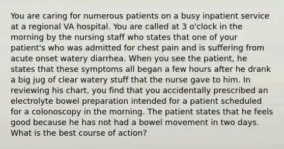 You are caring for numerous patients on a busy inpatient service at a regional VA hospital. You are called at 3 o'clock in the morning by the nursing staff who states that one of your patient's who was admitted for chest pain and is suffering from acute onset watery diarrhea. When you see the patient, he states that these symptoms all began a few hours after he drank a big jug of clear watery stuff that the nurse gave to him. In reviewing his chart, you find that you accidentally prescribed an electrolyte bowel preparation intended for a patient scheduled for a colonoscopy in the morning. The patient states that he feels good because he has not had a bowel movement in two days. What is the best course of action?