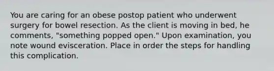 You are caring for an obese postop patient who underwent surgery for bowel resection. As the client is moving in bed, he comments, "something popped open." Upon examination, you note wound evisceration. Place in order the steps for handling this complication.