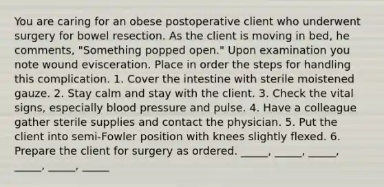 You are caring for an obese postoperative client who underwent surgery for bowel resection. As the client is moving in bed, he comments, "Something popped open." Upon examination you note wound evisceration. Place in order the steps for handling this complication. 1. Cover the intestine with sterile moistened gauze. 2. Stay calm and stay with the client. 3. Check the vital signs, especially blood pressure and pulse. 4. Have a colleague gather sterile supplies and contact the physician. 5. Put the client into semi-Fowler position with knees slightly flexed. 6. Prepare the client for surgery as ordered. _____, _____, _____, _____, _____, _____