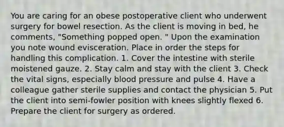 You are caring for an obese postoperative client who underwent surgery for bowel resection. As the client is moving in bed, he comments, "Something popped open. " Upon the examination you note wound evisceration. Place in order the steps for handling this complication. 1. Cover the intestine with sterile moistened gauze. 2. Stay calm and stay with the client 3. Check the vital signs, especially blood pressure and pulse 4. Have a colleague gather sterile supplies and contact the physician 5. Put the client into semi-fowler position with knees slightly flexed 6. Prepare the client for surgery as ordered.