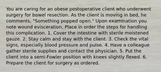 You are caring for an obese postoperative client who underwent surgery for bowel resection. As the client is moving in bed, he comments, "Something popped open." Upon examination you note wound evisceration. Place in order the steps for handling this complication. 1. Cover the intestine with sterile moistened gauze. 2. Stay calm and stay with the client. 3. Check the vital signs, especially blood pressure and pulse. 4. Have a colleague gather sterile supplies and contact the physician. 5. Put the client into a semi-Fowler position with knees slightly flexed. 6. Prepare the client for surgery as ordered.