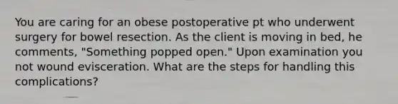 You are caring for an obese postoperative pt who underwent surgery for bowel resection. As the client is moving in bed, he comments, "Something popped open." Upon examination you not wound evisceration. What are the steps for handling this complications?