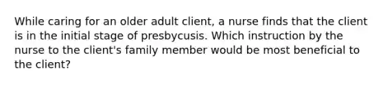 While caring for an older adult client, a nurse finds that the client is in the initial stage of presbycusis. Which instruction by the nurse to the client's family member would be most beneficial to the client?