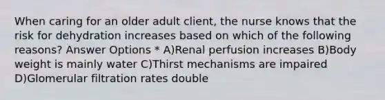 When caring for an older adult client, the nurse knows that the risk for dehydration increases based on which of the following reasons? Answer Options * A)Renal perfusion increases B)Body weight is mainly water C)Thirst mechanisms are impaired D)Glomerular filtration rates double