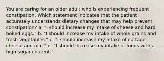 You are caring for an older adult who is experiencing frequent constipation. Which statement indicates that the patient accurately understands dietary changes that may help prevent constipation? a. "I should increase my intake of cheese and hard-boiled eggs." b. "I should increase my intake of whole grains and fresh vegetables." c. "I should increase my intake of cottage cheese and rice." d. "I should increase my intake of foods with a high sugar content."