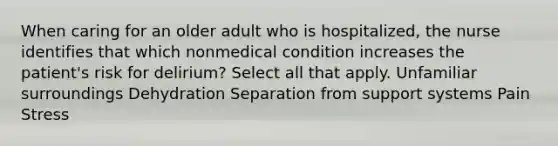 When caring for an older adult who is hospitalized, the nurse identifies that which nonmedical condition increases the patient's risk for delirium? Select all that apply. Unfamiliar surroundings Dehydration Separation from support systems Pain Stress