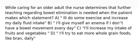 While caring for an older adult the nurse determines that further teaching regarding bowel elimination is needed when the patient makes which statement? A) " Ill do some exercise and increase my daily fluid intake" B) " I'll give myself an enema if I don''t have a bowel movement every day" C) "I'll Increase my intake of fruits and vegetables " D) " I'll try to eat more whole grain foods, like bran, daily"