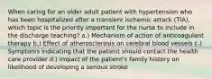 When caring for an older adult patient with hypertension who has been hospitalized after a transient ischemic attack (TIA), which topic is the priority important for the nurse to include in the discharge teaching? a.) Mechanism of action of anticoagulant therapy b.) Effect of atherosclerosis on cerebral blood vessels c.) Symptoms indicating that the patient should contact the health care provider d.) Impact of the patient's family history on likelihood of developing a serious stroke