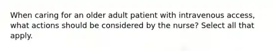 When caring for an older adult patient with intravenous access, what actions should be considered by the nurse? Select all that apply.