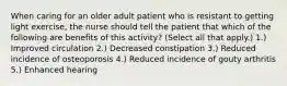 When caring for an older adult patient who is resistant to getting light exercise, the nurse should tell the patient that which of the following are benefits of this activity? (Select all that apply.) 1.) Improved circulation 2.) Decreased constipation 3.) Reduced incidence of osteoporosis 4.) Reduced incidence of gouty arthritis 5.) Enhanced hearing