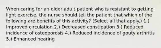 When caring for an older adult patient who is resistant to getting light exercise, the nurse should tell the patient that which of the following are benefits of this activity? (Select all that apply.) 1.) Improved circulation 2.) Decreased constipation 3.) Reduced incidence of osteoporosis 4.) Reduced incidence of gouty arthritis 5.) Enhanced hearing