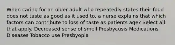 When caring for an older adult who repeatedly states their food does not taste as good as it used to, a nurse explains that which factors can contribute to loss of taste as patients age? Select all that apply. Decreased sense of smell Presbycusis Medications Diseases Tobacco use Presbyopia