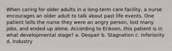 When caring for older adults in a long-term care facility, a nurse encourages an older adult to talk about past life events. One patient tells the nurse they were an angry person, lost many jobs, and ended up alone. According to Erikson, this patient is in what developmental stage? a. Despair b. Stagnation c. Inferiority d. Industry