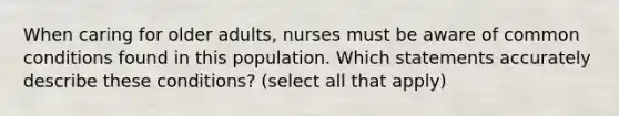 When caring for older adults, nurses must be aware of common conditions found in this population. Which statements accurately describe these conditions? (select all that apply)