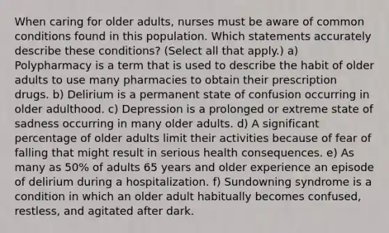 When caring for older adults, nurses must be aware of common conditions found in this population. Which statements accurately describe these conditions? (Select all that apply.) a) Polypharmacy is a term that is used to describe the habit of older adults to use many pharmacies to obtain their prescription drugs. b) Delirium is a permanent state of confusion occurring in older adulthood. c) Depression is a prolonged or extreme state of sadness occurring in many older adults. d) A significant percentage of older adults limit their activities because of fear of falling that might result in serious health consequences. e) As many as 50% of adults 65 years and older experience an episode of delirium during a hospitalization. f) Sundowning syndrome is a condition in which an older adult habitually becomes confused, restless, and agitated after dark.