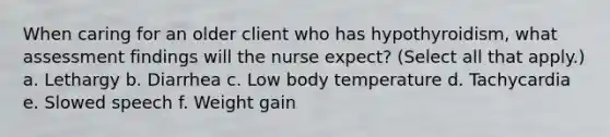 When caring for an older client who has hypothyroidism, what assessment findings will the nurse expect? (Select all that apply.) a. Lethargy b. Diarrhea c. Low body temperature d. Tachycardia e. Slowed speech f. Weight gain