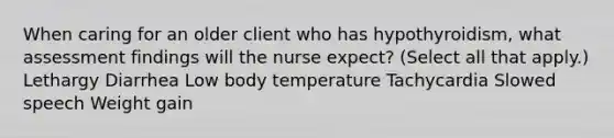 When caring for an older client who has hypothyroidism, what assessment findings will the nurse expect? (Select all that apply.) Lethargy Diarrhea Low body temperature Tachycardia Slowed speech Weight gain