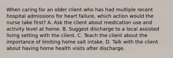 When caring for an older client who has had multiple recent hospital admissions for heart failure, which action would the nurse take first? A. Ask the client about medication use and activity level at home. B. Suggest discharge to a local assisted living setting with the client. C. Teach the client about the importance of limiting home salt intake. D. Talk with the client about having home health visits after discharge.