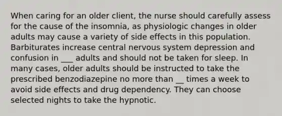 When caring for an older client, the nurse should carefully assess for the cause of the insomnia, as physiologic changes in older adults may cause a variety of side effects in this population. Barbiturates increase central nervous system depression and confusion in ___ adults and should not be taken for sleep. In many cases, older adults should be instructed to take the prescribed benzodiazepine no more than __ times a week to avoid side effects and drug dependency. They can choose selected nights to take the hypnotic.