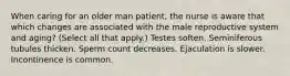 When caring for an older man patient, the nurse is aware that which changes are associated with the male reproductive system and aging? (Select all that apply.) Testes soften. Seminiferous tubules thicken. Sperm count decreases. Ejaculation is slower. Incontinence is common.