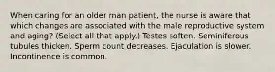 When caring for an older man patient, the nurse is aware that which changes are associated with the male reproductive system and aging? (Select all that apply.) Testes soften. Seminiferous tubules thicken. Sperm count decreases. Ejaculation is slower. Incontinence is common.