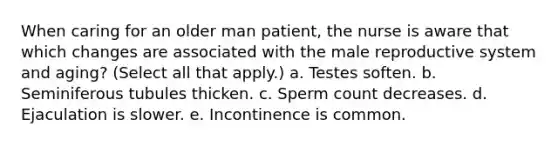 When caring for an older man patient, the nurse is aware that which changes are associated with the male reproductive system and aging? (Select all that apply.) a. Testes soften. b. Seminiferous tubules thicken. c. Sperm count decreases. d. Ejaculation is slower. e. Incontinence is common.