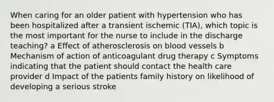 When caring for an older patient with hypertension who has been hospitalized after a transient ischemic (TIA), which topic is the most important for the nurse to include in the discharge teaching? a Effect of atherosclerosis on blood vessels b Mechanism of action of anticoagulant drug therapy c Symptoms indicating that the patient should contact the health care provider d Impact of the patients family history on likelihood of developing a serious stroke