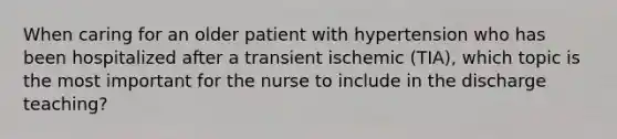 When caring for an older patient with hypertension who has been hospitalized after a transient ischemic (TIA), which topic is the most important for the nurse to include in the discharge teaching?