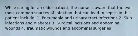 While caring for an older patient, the nurse is aware that the two most common sources of infection that can lead to sepsis in this patient include: 1. Pneumonia and urinary tract infections 2. Skin infections and diabetes 3. Surgical incisions and abdominal wounds 4. Traumatic wounds and abdominal surgeries