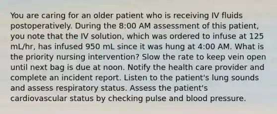 You are caring for an older patient who is receiving IV fluids postoperatively. During the 8:00 AM assessment of this patient, you note that the IV solution, which was ordered to infuse at 125 mL/hr, has infused 950 mL since it was hung at 4:00 AM. What is the priority nursing intervention? Slow the rate to keep vein open until next bag is due at noon. Notify the health care provider and complete an incident report. Listen to the patient's lung sounds and assess respiratory status. Assess the patient's cardiovascular status by checking pulse and blood pressure.