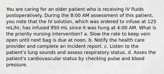 You are caring for an older patient who is receiving IV fluids postoperatively. During the 8:00 AM assessment of this patient, you note that the IV solution, which was ordered to infuse at 125 mL/hr, has infused 950 mL since it was hung at 4:00 AM. What is the priority nursing intervention? a. Slow the rate to keep vein open until next bag is due at noon. b. Notify the health care provider and complete an incident report. c. Listen to the patient's lung sounds and assess respiratory status. d. Asses the patient's cardiovascular status by checking pulse and blood pressure.