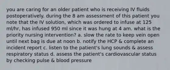 you are caring for an older patient who is receiving IV fluids postoperatively. during the 8 am assessment of this patient you note that the IV solution, which was ordered to infuse at 125 ml/hr, has infused 950 ml since it was hung at 4 am. what is the priority nursing intervention? a. slow the rate to keep vein open until next bag is due at noon b. notify the HCP & complete an incident report c. listen to the patient's lung sounds & assess respiratory status d. assess the patient's cardiovascular status by checking pulse & blood pressure