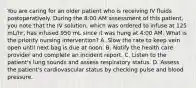 You are caring for an older patient who is receiving IV fluids postoperatively. During the 8:00 AM assessment of this patient, you note that the IV solution, which was ordered to infuse at 125 mL/hr, has infused 950 mL since it was hung at 4:00 AM. What is the priority nursing intervention? A. Slow the rate to keep vein open until next bag is due at noon. B. Notify the health care provider and complete an incident report. C. Listen to the patient's lung sounds and assess respiratory status. D. Assess the patient's cardiovascular status by checking pulse and blood pressure.