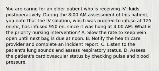 You are caring for an older patient who is receiving IV fluids postoperatively. During the 8:00 AM assessment of this patient, you note that the IV solution, which was ordered to infuse at 125 mL/hr, has infused 950 mL since it was hung at 4:00 AM. What is the priority nursing intervention? A. Slow the rate to keep vein open until next bag is due at noon. B. Notify the health care provider and complete an incident report. C. Listen to the patient's lung sounds and assess respiratory status. D. Assess the patient's cardiovascular status by checking pulse and blood pressure.