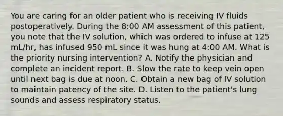 You are caring for an older patient who is receiving IV fluids postoperatively. During the 8:00 AM assessment of this patient, you note that the IV solution, which was ordered to infuse at 125 mL/hr, has infused 950 mL since it was hung at 4:00 AM. What is the priority nursing intervention? A. Notify the physician and complete an incident report. B. Slow the rate to keep vein open until next bag is due at noon. C. Obtain a new bag of IV solution to maintain patency of the site. D. Listen to the patient's lung sounds and assess respiratory status.